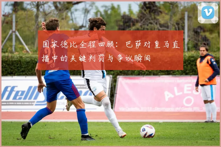 国家德比全程回顾:巴萨对皇马直播中的关键判罚与争议瞬间